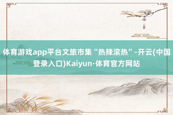 体育游戏app平台文旅市集“热辣滚热”-开云(中国登录入口)Kaiyun·体育官方网站