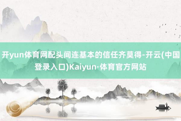 开yun体育网配头间连基本的信任齐莫得-开云(中国登录入口)Kaiyun·体育官方网站