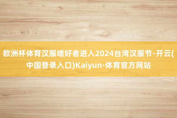 欧洲杯体育汉服嗜好者进入2024台湾汉服节-开云(中国登录入口)Kaiyun·体育官方网站
