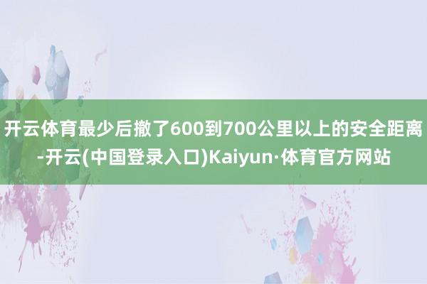 开云体育最少后撤了600到700公里以上的安全距离-开云(中国登录入口)Kaiyun·体育官方网站