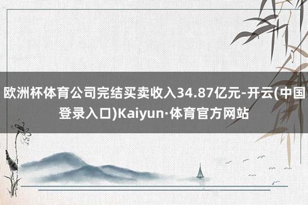 欧洲杯体育公司完结买卖收入34.87亿元-开云(中国登录入口)Kaiyun·体育官方网站