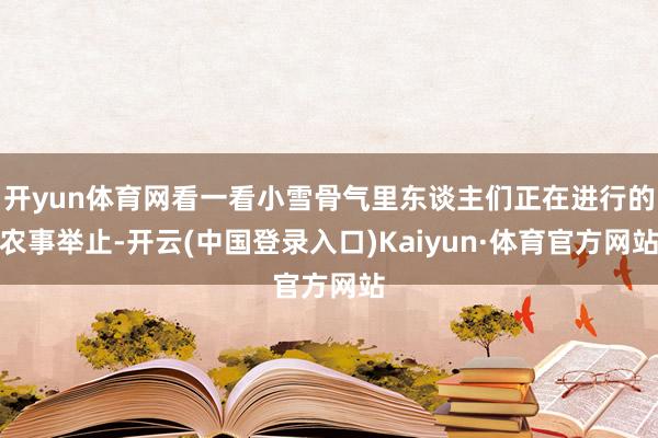 开yun体育网看一看小雪骨气里东谈主们正在进行的农事举止-开云(中国登录入口)Kaiyun·体育官方网站