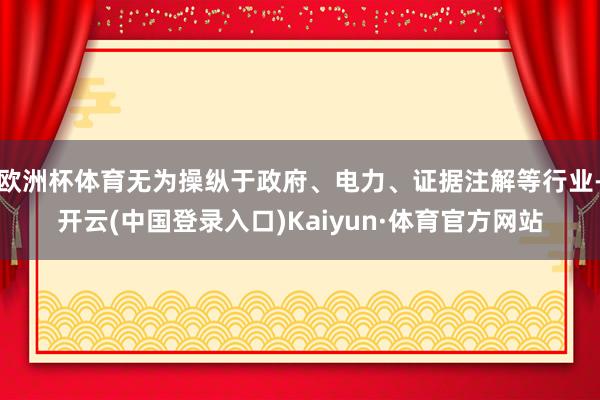 欧洲杯体育无为操纵于政府、电力、证据注解等行业-开云(中国登录入口)Kaiyun·体育官方网站