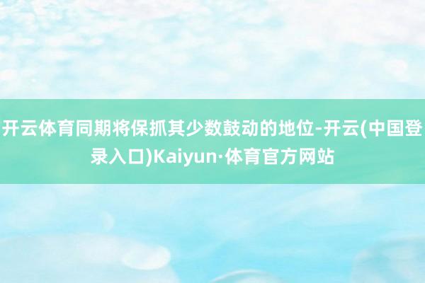 开云体育同期将保抓其少数鼓动的地位-开云(中国登录入口)Kaiyun·体育官方网站