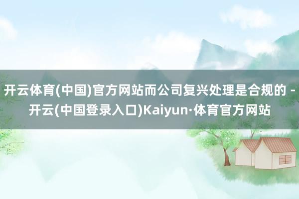 开云体育(中国)官方网站而公司复兴处理是合规的 -开云(中国登录入口)Kaiyun·体育官方网站