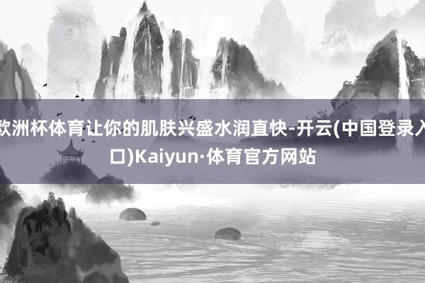 欧洲杯体育让你的肌肤兴盛水润直快-开云(中国登录入口)Kaiyun·体育官方网站