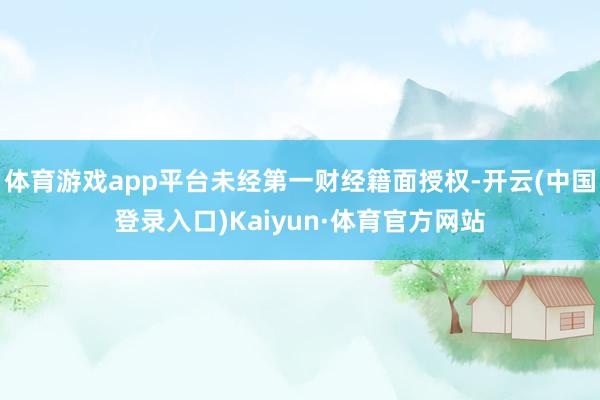 体育游戏app平台未经第一财经籍面授权-开云(中国登录入口)Kaiyun·体育官方网站