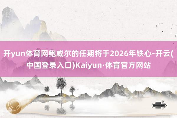 开yun体育网鲍威尔的任期将于2026年铁心-开云(中国登录入口)Kaiyun·体育官方网站