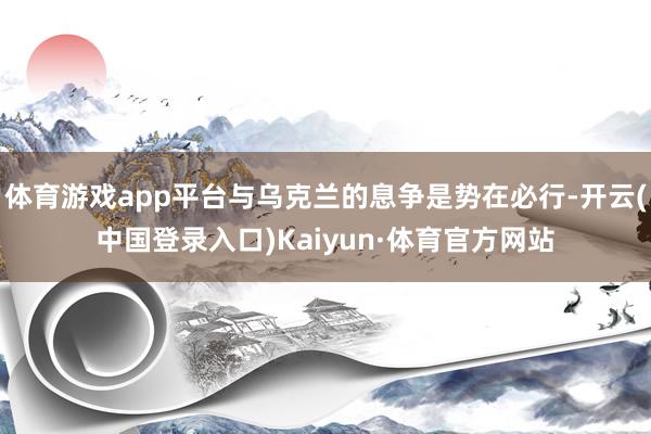 体育游戏app平台与乌克兰的息争是势在必行-开云(中国登录入口)Kaiyun·体育官方网站