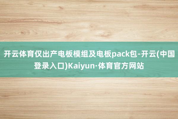 开云体育仅出产电板模组及电板pack包-开云(中国登录入口)Kaiyun·体育官方网站