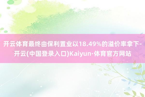 开云体育最终由保利置业以18.49%的溢价率拿下-开云(中国登录入口)Kaiyun·体育官方网站