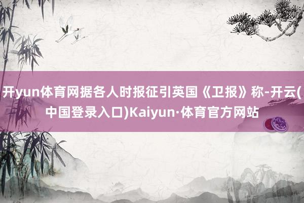 开yun体育网据各人时报征引英国《卫报》称-开云(中国登录入口)Kaiyun·体育官方网站