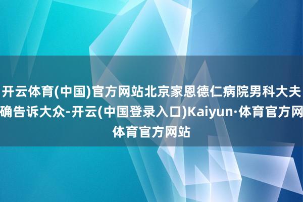 开云体育(中国)官方网站北京家恩德仁病院男科大夫明确告诉大众-开云(中国登录入口)Kaiyun·体育官方网站