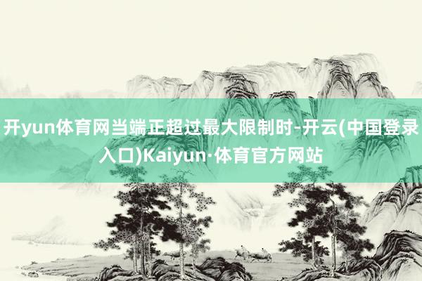 开yun体育网当端正超过最大限制时-开云(中国登录入口)Kaiyun·体育官方网站