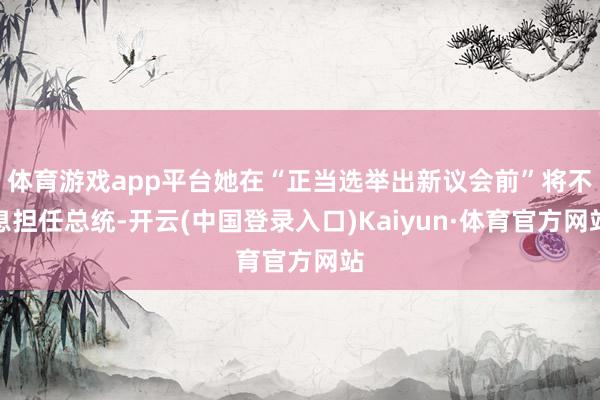 体育游戏app平台她在“正当选举出新议会前”将不息担任总统-开云(中国登录入口)Kaiyun·体育官方网站