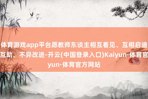 体育游戏app平台愿教师东谈主相互看见、互相启迪、联袂互助、不异改进-开云(中国登录入口)Kaiyun·体育官方网站