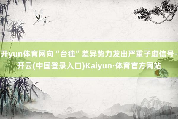 开yun体育网向“台独”差异势力发出严重子虚信号-开云(中国登录入口)Kaiyun·体育官方网站