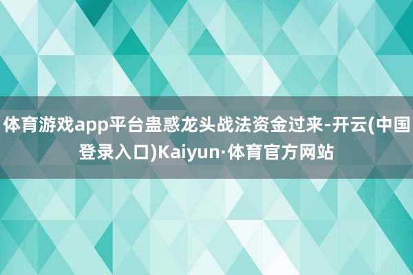 体育游戏app平台蛊惑龙头战法资金过来-开云(中国登录入口)Kaiyun·体育官方网站