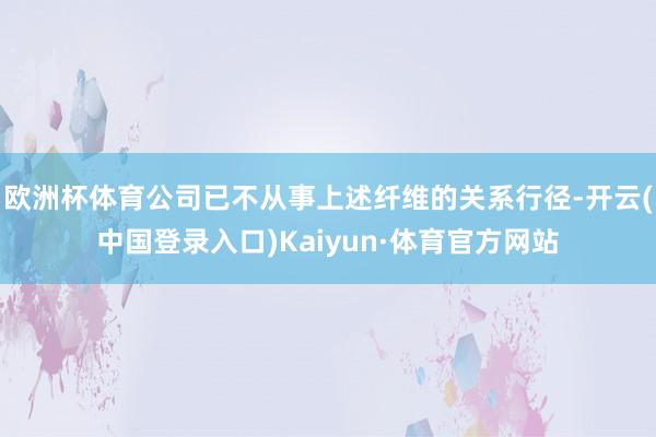 欧洲杯体育公司已不从事上述纤维的关系行径-开云(中国登录入口)Kaiyun·体育官方网站