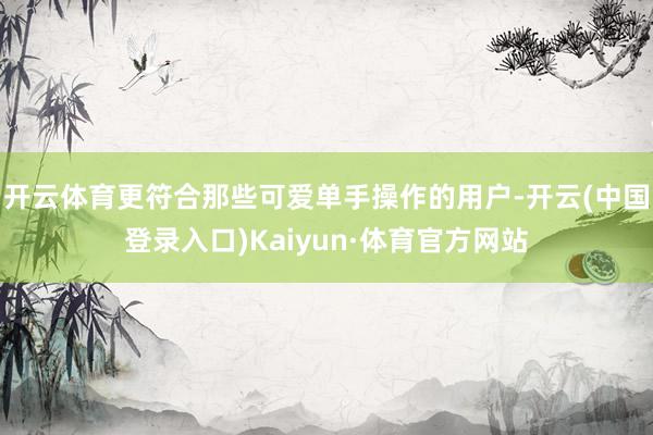 开云体育更符合那些可爱单手操作的用户-开云(中国登录入口)Kaiyun·体育官方网站