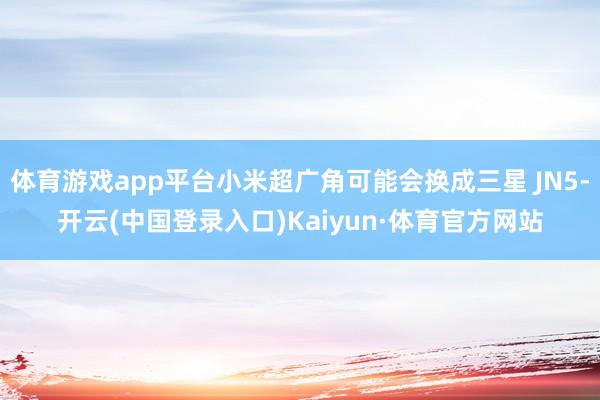 体育游戏app平台小米超广角可能会换成三星 JN5-开云(中国登录入口)Kaiyun·体育官方网站