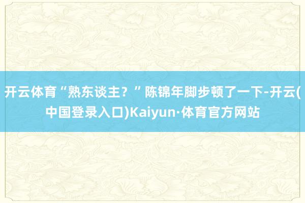 开云体育“熟东谈主？”陈锦年脚步顿了一下-开云(中国登录入口)Kaiyun·体育官方网站
