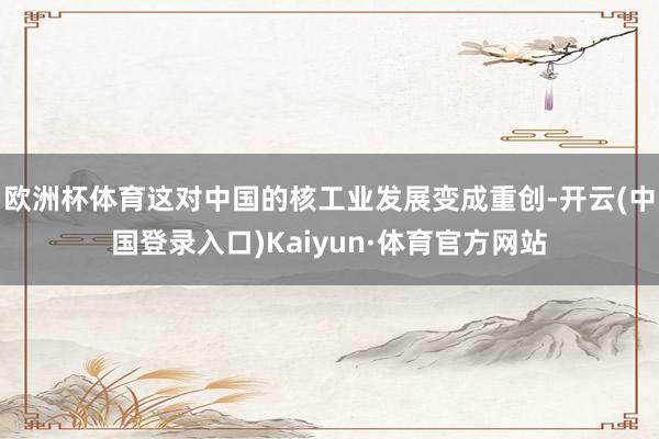 欧洲杯体育这对中国的核工业发展变成重创-开云(中国登录入口)Kaiyun·体育官方网站