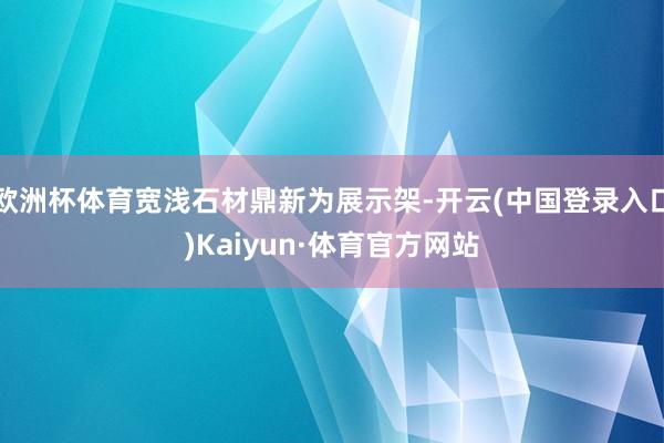 欧洲杯体育宽浅石材鼎新为展示架-开云(中国登录入口)Kaiyun·体育官方网站