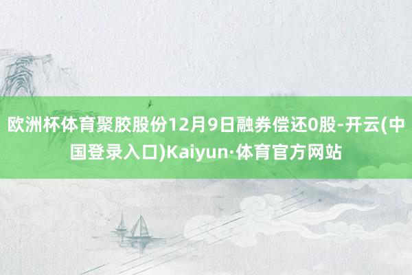 欧洲杯体育聚胶股份12月9日融券偿还0股-开云(中国登录入口)Kaiyun·体育官方网站