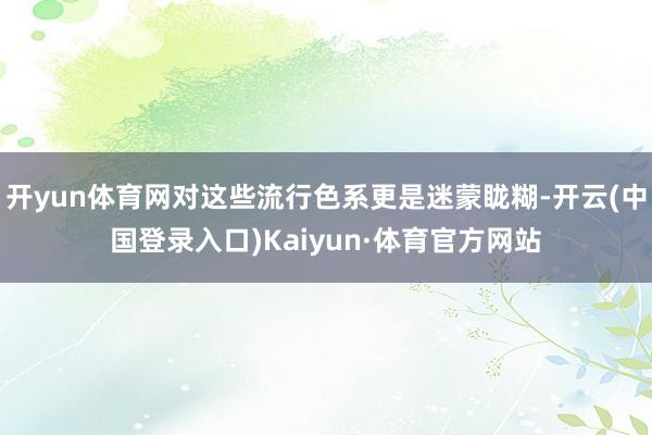 开yun体育网对这些流行色系更是迷蒙眬糊-开云(中国登录入口)Kaiyun·体育官方网站