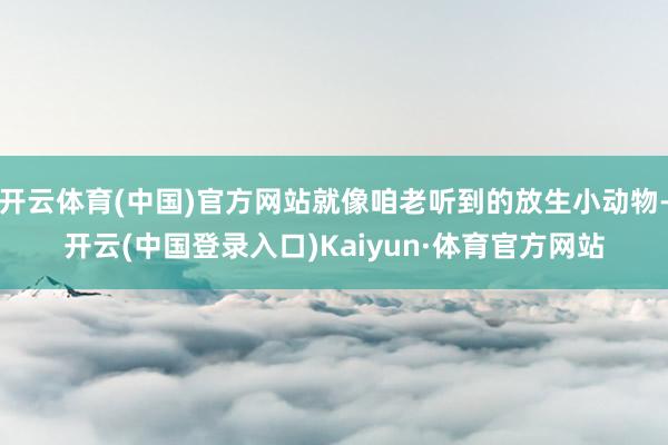 开云体育(中国)官方网站就像咱老听到的放生小动物-开云(中国登录入口)Kaiyun·体育官方网站