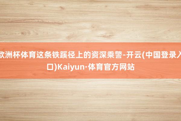 欧洲杯体育这条铁蹊径上的资深乘警-开云(中国登录入口)Kaiyun·体育官方网站