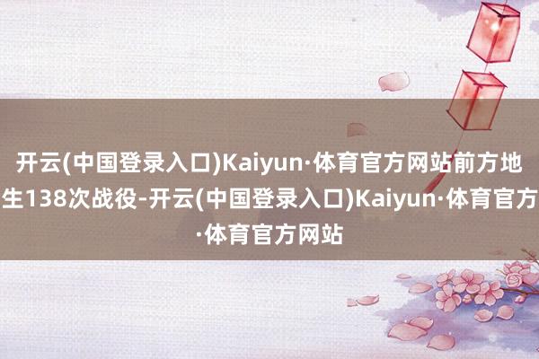 开云(中国登录入口)Kaiyun·体育官方网站前方地区发生138次战役-开云(中国登录入口)Kaiyun·体育官方网站
