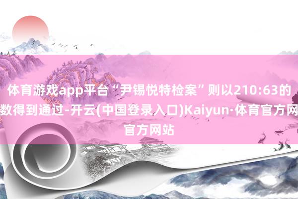 体育游戏app平台“尹锡悦特检案”则以210:63的票数得到通过-开云(中国登录入口)Kaiyun·体育官方网站
