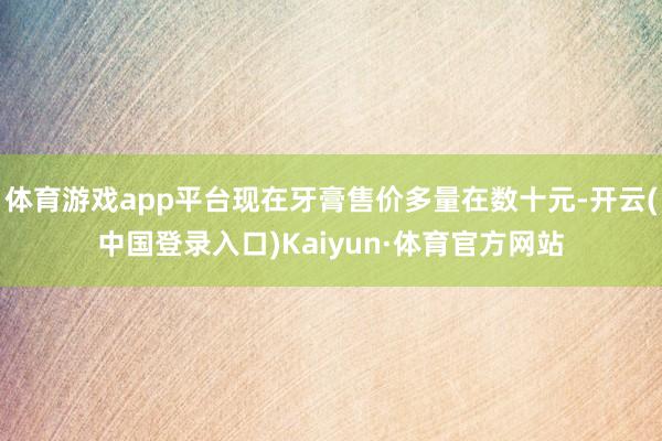 体育游戏app平台现在牙膏售价多量在数十元-开云(中国登录入口)Kaiyun·体育官方网站