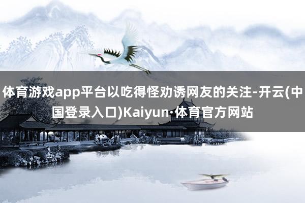 体育游戏app平台以吃得怪劝诱网友的关注-开云(中国登录入口)Kaiyun·体育官方网站