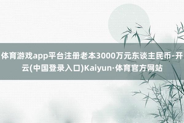 体育游戏app平台注册老本3000万元东谈主民币-开云(中国登录入口)Kaiyun·体育官方网站