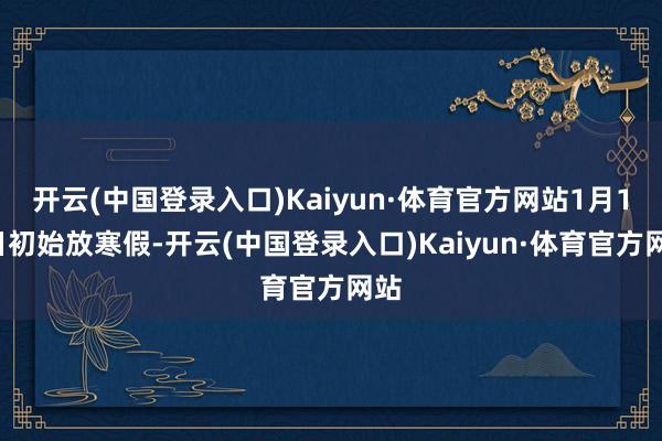 开云(中国登录入口)Kaiyun·体育官方网站1月18日初始放寒假-开云(中国登录入口)Kaiyun·体育官方网站