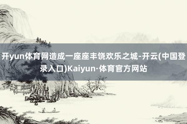 开yun体育网造成一座座丰饶欢乐之城-开云(中国登录入口)Kaiyun·体育官方网站