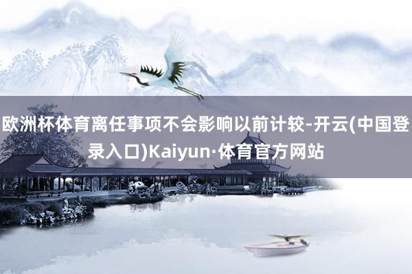 欧洲杯体育离任事项不会影响以前计较-开云(中国登录入口)Kaiyun·体育官方网站