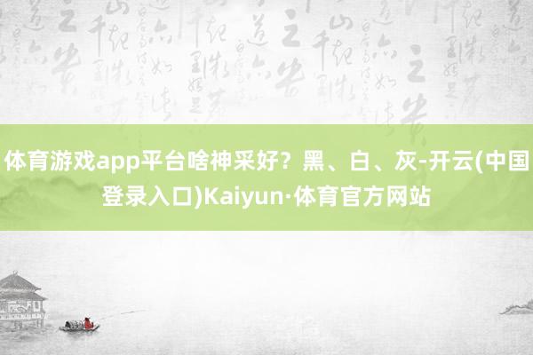 体育游戏app平台啥神采好？黑、白、灰-开云(中国登录入口)Kaiyun·体育官方网站