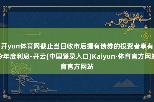 开yun体育网截止当日收市后握有债券的投资者享有今年度利息-开云(中国登录入口)Kaiyun·体育官方网站