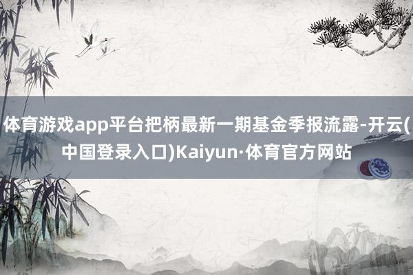 体育游戏app平台把柄最新一期基金季报流露-开云(中国登录入口)Kaiyun·体育官方网站