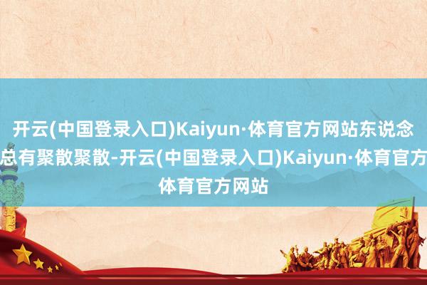 开云(中国登录入口)Kaiyun·体育官方网站东说念主生总有聚散聚散-开云(中国登录入口)Kaiyun·体育官方网站