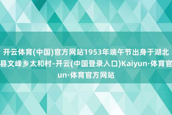 开云体育(中国)官方网站1953年端午节出身于湖北省竹山县文峰乡太和村-开云(中国登录入口)Kaiyun·体育官方网站