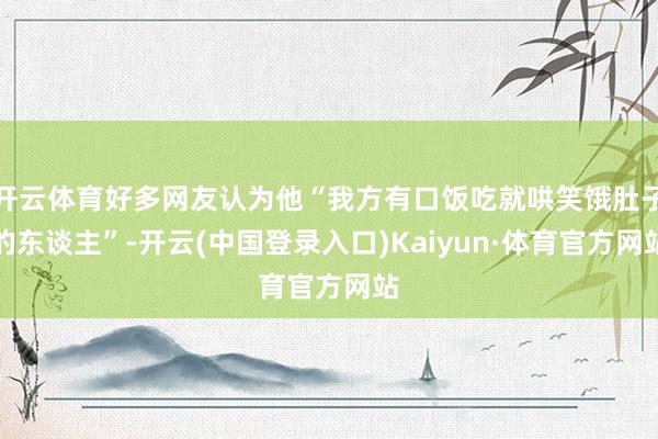 开云体育好多网友认为他“我方有口饭吃就哄笑饿肚子的东谈主”-开云(中国登录入口)Kaiyun·体育官方网站