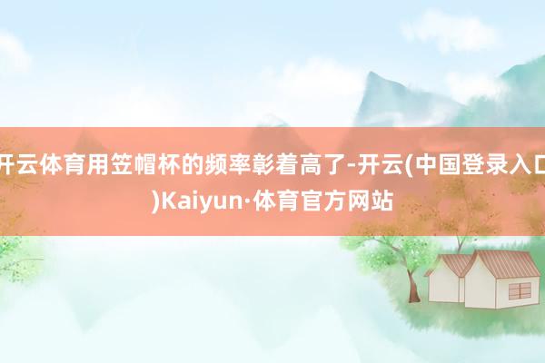 开云体育用笠帽杯的频率彰着高了-开云(中国登录入口)Kaiyun·体育官方网站