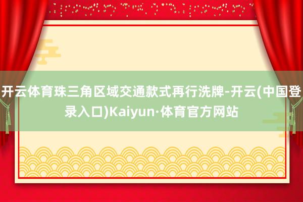 开云体育珠三角区域交通款式再行洗牌-开云(中国登录入口)Kaiyun·体育官方网站