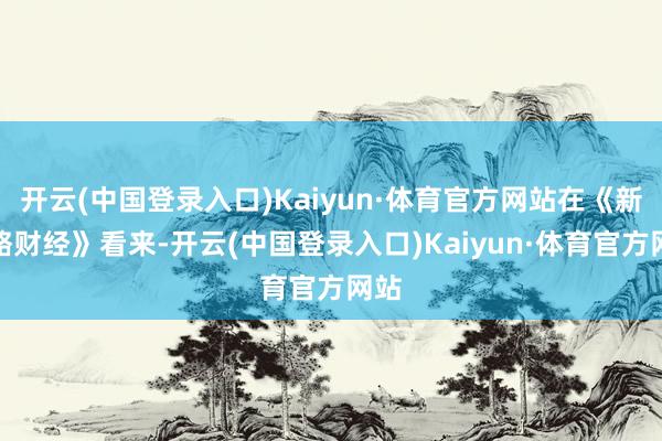 开云(中国登录入口)Kaiyun·体育官方网站在《新品略财经》看来-开云(中国登录入口)Kaiyun·体育官方网站