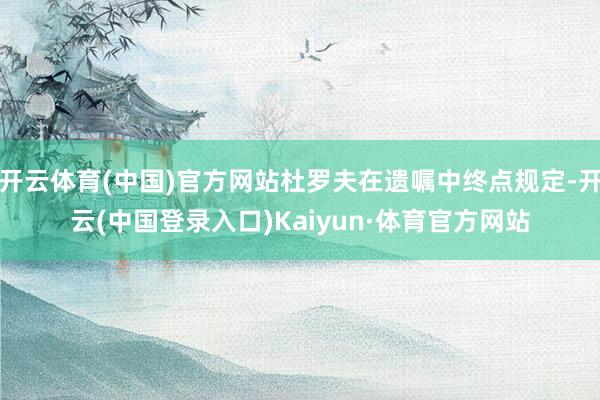 开云体育(中国)官方网站杜罗夫在遗嘱中终点规定-开云(中国登录入口)Kaiyun·体育官方网站